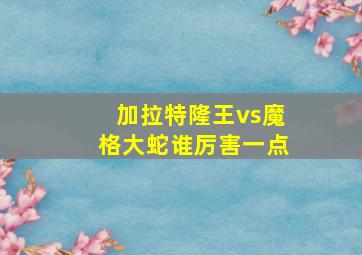 加拉特隆王vs魔格大蛇谁厉害一点