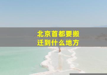 北京首都要搬迁到什么地方