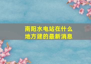 南阳水电站在什么地方建的最新消息