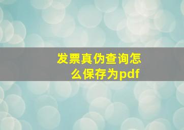 发票真伪查询怎么保存为pdf