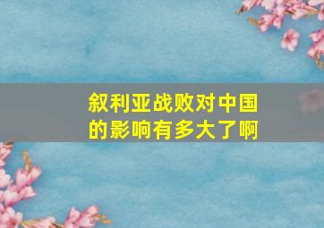 叙利亚战败对中国的影响有多大了啊