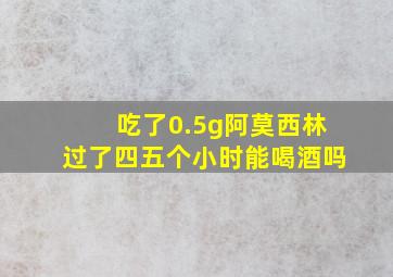 吃了0.5g阿莫西林过了四五个小时能喝酒吗