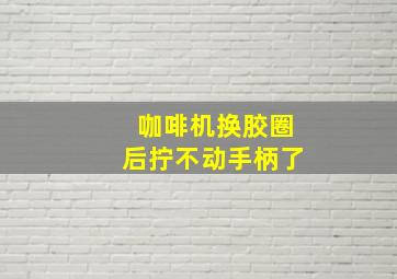 咖啡机换胶圈后拧不动手柄了