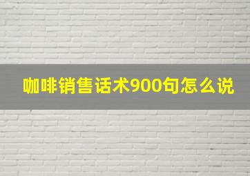 咖啡销售话术900句怎么说