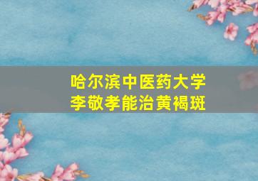 哈尔滨中医药大学李敬孝能治黄褐斑