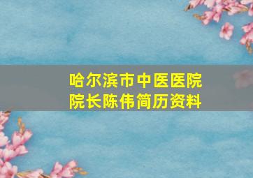 哈尔滨市中医医院院长陈伟简历资料