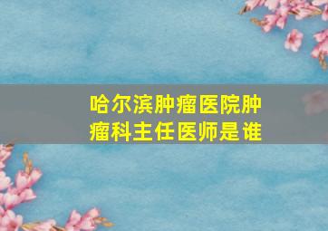 哈尔滨肿瘤医院肿瘤科主任医师是谁