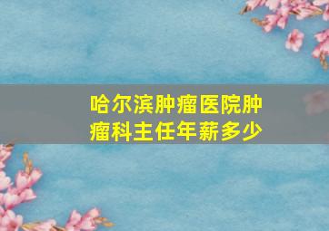 哈尔滨肿瘤医院肿瘤科主任年薪多少