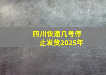 四川快递几号停止发货2025年