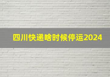 四川快递啥时候停运2024