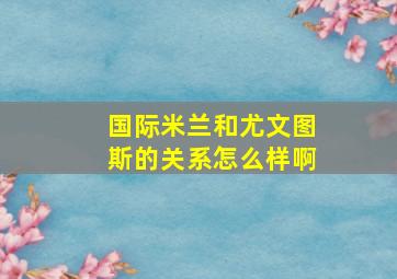 国际米兰和尤文图斯的关系怎么样啊