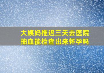 大姨妈推迟三天去医院抽血能检查出来怀孕吗