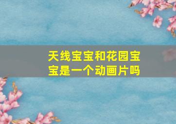 天线宝宝和花园宝宝是一个动画片吗