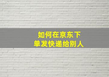 如何在京东下单发快递给别人