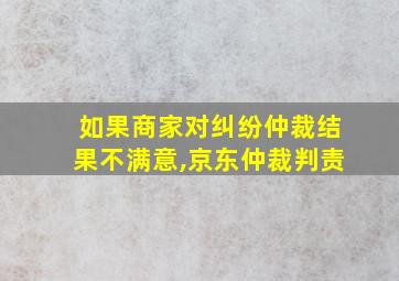 如果商家对纠纷仲裁结果不满意,京东仲裁判责