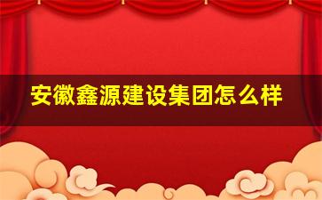 安徽鑫源建设集团怎么样