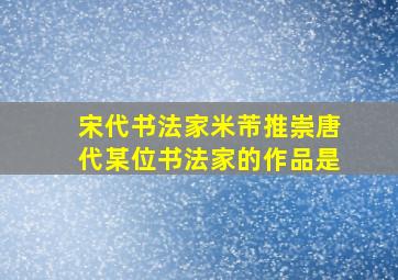 宋代书法家米芾推崇唐代某位书法家的作品是