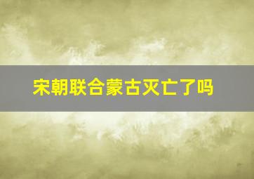 宋朝联合蒙古灭亡了吗