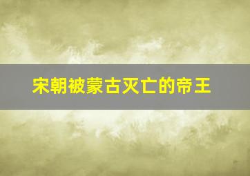 宋朝被蒙古灭亡的帝王