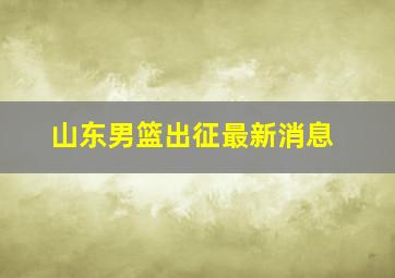 山东男篮出征最新消息