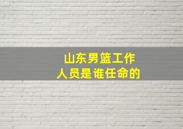 山东男篮工作人员是谁任命的