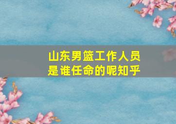 山东男篮工作人员是谁任命的呢知乎