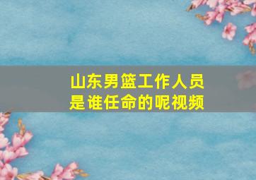 山东男篮工作人员是谁任命的呢视频