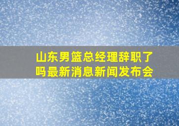 山东男篮总经理辞职了吗最新消息新闻发布会