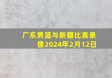 广东男篮与新疆比赛录像2024年2月12日