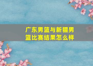 广东男篮与新疆男篮比赛结果怎么样