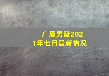 广厦男篮2021年七月最新情况