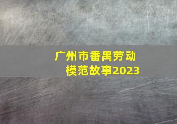 广州市番禺劳动模范故事2023