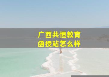 广西共恒教育函授站怎么样