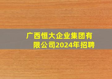 广西恒大企业集团有限公司2024年招聘