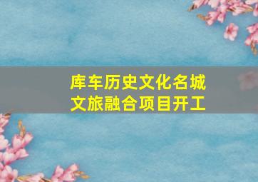 库车历史文化名城文旅融合项目开工