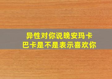 异性对你说晚安玛卡巴卡是不是表示喜欢你