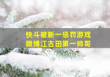 快斗被新一惩罚游戏微博江古田第一帅哥