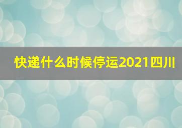 快递什么时候停运2021四川