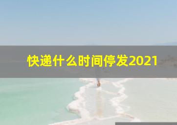 快递什么时间停发2021