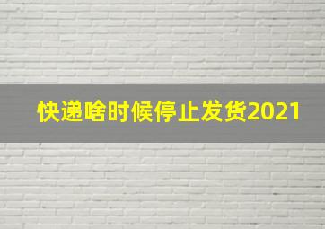 快递啥时候停止发货2021