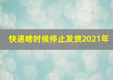 快递啥时候停止发货2021年