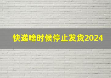 快递啥时候停止发货2024