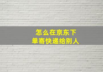 怎么在京东下单寄快递给别人