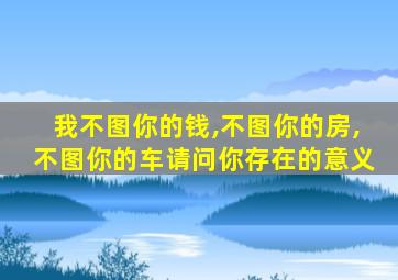 我不图你的钱,不图你的房,不图你的车请问你存在的意义