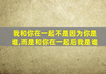 我和你在一起不是因为你是谁,而是和你在一起后我是谁