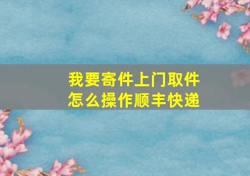 我要寄件上门取件怎么操作顺丰快递