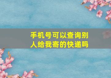 手机号可以查询别人给我寄的快递吗