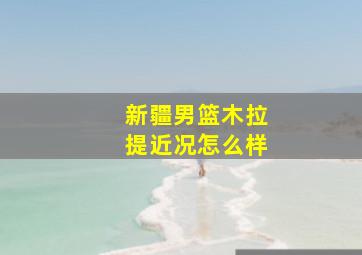 新疆男篮木拉提近况怎么样