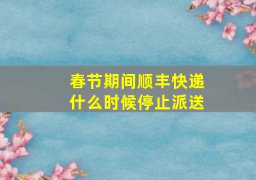 春节期间顺丰快递什么时候停止派送