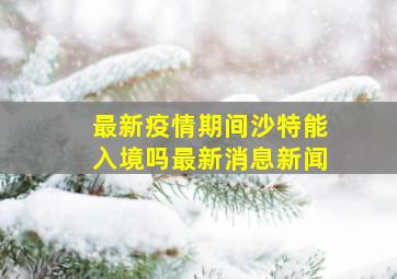 最新疫情期间沙特能入境吗最新消息新闻